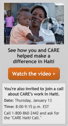 See how you and CARE helped make a difference in Haiti -- You're also invited to join a call about CARE's work in Haiti. Date: Thursday, January 13 - Time: 8:00 - 9:15 p.m. EST -- Call 1-800-860-2442 and ask for the 