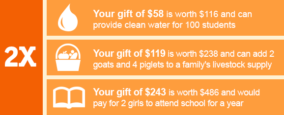 2X: Your gift of $58 is worth $116 an can provide clean water for 100 students. Your gift of $119 is worth $238 and can add two goats and four piglets to a family's livestock supply. Your gift of $243 is worth $486 and would pay for two girls to attend school for a year.